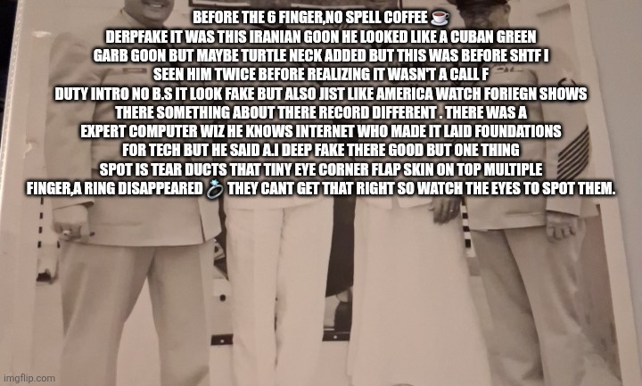 Deep fakes are good but now decoded | BEFORE THE 6 FINGER,NO SPELL COFFEE ☕️ DERPFAKE IT WAS THIS IRANIAN GOON HE LOOKED LIKE A CUBAN GREEN GARB GOON BUT MAYBE TURTLE NECK ADDED BUT THIS WAS BEFORE SHTF I SEEN HIM TWICE BEFORE REALIZING IT WASN'T A CALL F
DUTY INTRO NO B.S IT LOOK FAKE BUT ALSO JIST LIKE AMERICA WATCH FORIEGN SHOWS THERE SOMETHING ABOUT THERE RECORD DIFFERENT . THERE WAS A EXPERT COMPUTER WIZ HE KNOWS INTERNET WHO MADE IT LAID FOUNDATIONS FOR TECH BUT HE SAID A.I DEEP FAKE THERE GOOD BUT ONE THING SPOT IS TEAR DUCTS THAT TINY EYE CORNER FLAP SKIN ON TOP MULTIPLE FINGER,A RING DISAPPEARED 💍 THEY CANT GET THAT RIGHT SO WATCH THE EYES TO SPOT THEM. | image tagged in deepfakr | made w/ Imgflip meme maker