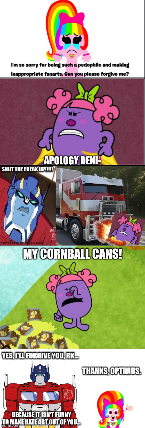 Cornball can funeral prequel btw | APOLOGY DENI-; SHUT THE FREAK UP!!!!! MY CORNBALL CANS! YES, I'LL FORGIVE YOU, RK... THANKS, OPTIMUS. BECAUSE IT ISN'T FUNNY TO MAKE HATE ART OUT OF YOU... | image tagged in tf is ts,deviantart,transformers,optimus prime,ra1nbowk1tty101,why are you reading the tags | made w/ Imgflip meme maker