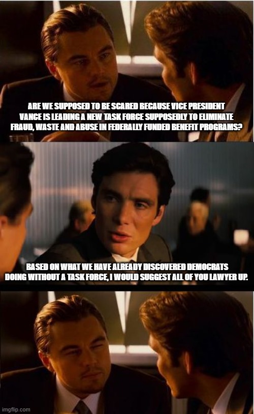 Go get them J.D. | ARE WE SUPPOSED TO BE SCARED BECAUSE VICE PRESIDENT VANCE IS LEADING A NEW TASK FORCE SUPPOSEDLY TO ELIMINATE FRAUD, WASTE AND ABUSE IN FEDERALLY FUNDED BENEFIT PROGRAMS? BASED ON WHAT WE HAVE ALREADY DISCOVERED DEMOCRATS DOING WITHOUT A TASK FORCE, I WOULD SUGGEST ALL OF YOU LAWYER UP. | image tagged in memes,inception,corrupt democrats,fafo,maga,democrat war on america | made w/ Imgflip meme maker
