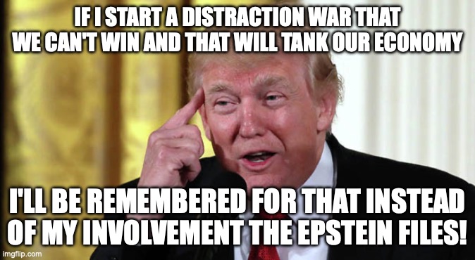 Stable genius! | IF I START A DISTRACTION WAR THAT WE CAN'T WIN AND THAT WILL TANK OUR ECONOMY; I'LL BE REMEMBERED FOR THAT INSTEAD OF MY INVOLVEMENT THE EPSTEIN FILES! | image tagged in trump stable genius,trump unfit unqualified dangerous,donald trump,jeffrey epstein,impeach trump | made w/ Imgflip meme maker
