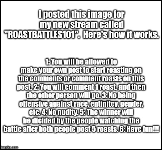 ROASTBATTLES101 | I posted this image for my new stream called "ROASTBATTLES101".  Here's how it works. 1: You will be allowed to make your own post to start roasting on the comments or comment roasts on this post. 2: You will comment 1 roast, and then the other person will go. 3: No being offensive against race, entinitcy, gender, etc. 4: No nudity. 5: The winner will be dicided by the people watching the battle after both people post 5 roasts. 6: Have fun!!! | image tagged in blank | made w/ Imgflip meme maker