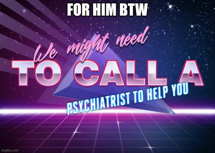 We might need to call a psychiartist to help you | FOR HIM BTW | image tagged in we might need to call a psychiartist to help you | made w/ Imgflip meme maker