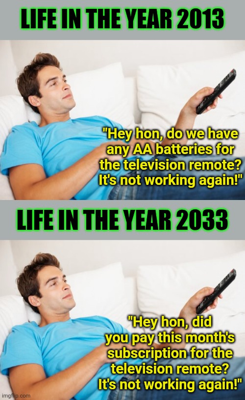 You will own nothing and like it!!!! | LIFE IN THE YEAR 2013; "Hey hon, do we have any AA batteries for the television remote? It's not working again!"; LIFE IN THE YEAR 2033; "Hey hon, did you pay this month's subscription for the television remote? It's not working again!" | image tagged in young man watching tv,subscriptions,out of control,corporate greed,money,poor people | made w/ Imgflip meme maker