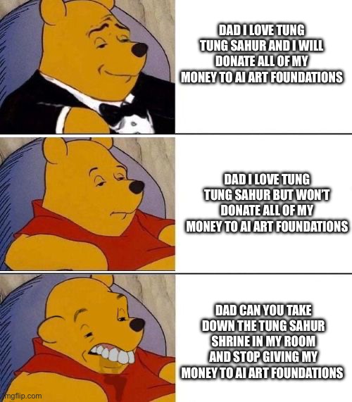 Would you do the same? | DAD I LOVE TUNG TUNG SAHUR AND I WILL DONATE ALL OF MY MONEY TO AI ART FOUNDATIONS; DAD I LOVE TUNG TUNG SAHUR BUT WON’T DONATE ALL OF MY MONEY TO AI ART FOUNDATIONS; DAD CAN YOU TAKE DOWN THE TUNG SAHUR SHRINE IN MY ROOM AND STOP GIVING MY MONEY TO AI ART FOUNDATIONS | image tagged in tuxedo on top winnie the pooh 3 panel,relatable,relatable memes,fun stuff,kermit the frog | made w/ Imgflip meme maker