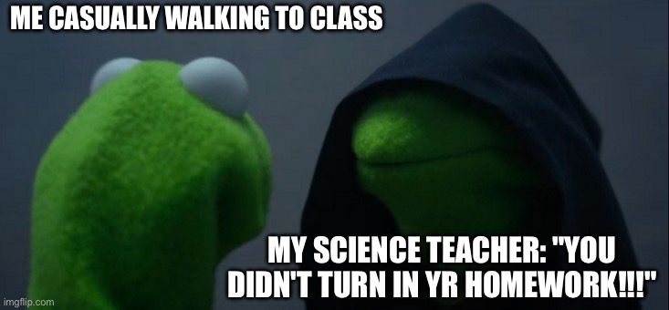 Oop bro's cooked :) | ME CASUALLY WALKING TO CLASS; MY SCIENCE TEACHER: "YOU DIDN'T TURN IN YR HOMEWORK!!!" | image tagged in memes,evil kermit | made w/ Imgflip meme maker
