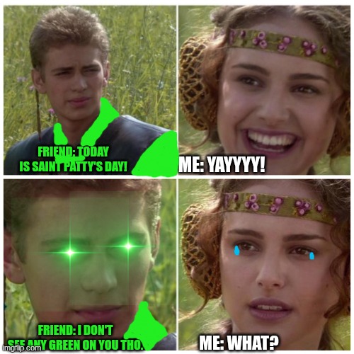 Anakin Padme Meme | FRIEND: TODAY IS SAINT PATTY'S DAY! ME: YAYYYY! FRIEND: I DON'T SEE ANY GREEN ON YOU THO. ME: WHAT? | image tagged in anakin padme meme | made w/ Imgflip meme maker