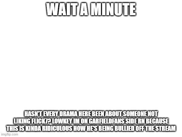 i like garfieldfan cry about it he's not a bad person | WAIT A MINUTE; HASN'T EVERY DRAMA HERE BEEN ABOUT SOMEONE NOT LIKING FLICK7? LOWKEY IM ON GARFIELDFANS SIDE RN BECAUSE THIS IS KINDA RIDICULOUS HOW HE'S BEING BULLIED OFF THE STREAM | image tagged in true,serious | made w/ Imgflip meme maker
