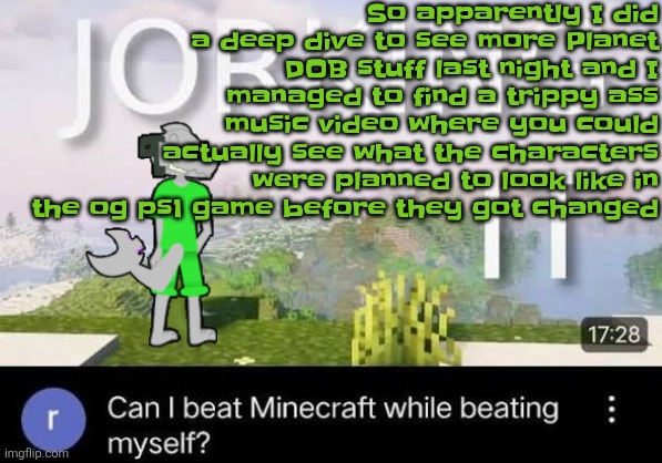 But they changed shot's shirt color from reddish-orange to white when paired with the jacket so now yall call him fry Futurama | So apparently I did a deep dive to see more Planet DOB stuff last night and I managed to find a trippy ass music video where you could actually see what the characters were planned to look like in the og ps1 game before they got changed | image tagged in can i beat minecraft while beating myself zap | made w/ Imgflip meme maker