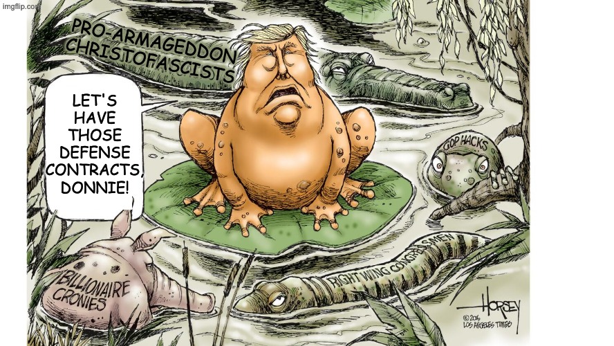 Swamp thing, stupid war edition | PRO-ARMAGEDDON
CHRISTOFASCISTS; LET'S HAVE THOSE DEFENSE CONTRACTS, DONNIE! | image tagged in trump,idiocracy,grift,destruction,iran,war | made w/ Imgflip meme maker