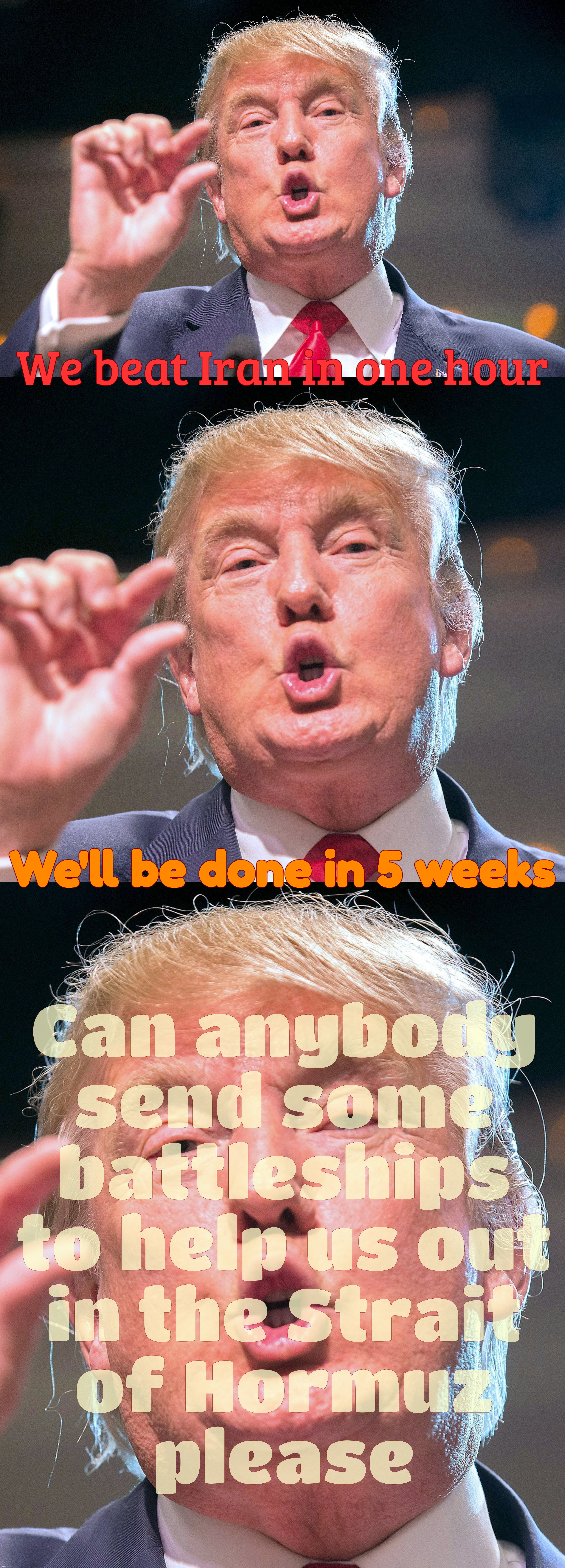 We beat Iran in one hour We'll be done in 5 weeks Can anybody
send some
battleships
to help us out
in the Strait
of Hormuz
please | made w/ Imgflip meme maker