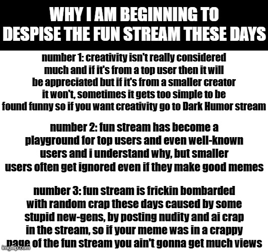 i can see why many users in msmg hate fun stream now | WHY I AM BEGINNING TO DESPISE THE FUN STREAM THESE DAYS; number 1: creativity isn't really considered much and if it's from a top user then it will be appreciated but if it's from a smaller creator it won't, sometimes it gets too simple to be found funny so if you want creativity go to Dark Humor stream; number 2: fun stream has become a playground for top users and even well-known users and i understand why, but smaller users often get ignored even if they make good memes; number 3: fun stream is frickin bombarded with random crap these days caused by some stupid new-gens, by posting nudity and ai crap in the stream, so if your meme was in a crappy page of the fun stream you ain't gonna get much views | image tagged in fun stream | made w/ Imgflip meme maker