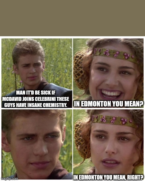 Anakin Padme Meme | MAN IT’D BE SICK IF MCDAVID JOINS CELEBRINI THESE GUYS HAVE INSANE CHEMISTRY. IN EDMONTON YOU MEAN? IN EDMONTON YOU MEAN, RIGHT? | image tagged in anakin padme meme | made w/ Imgflip meme maker