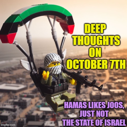 DEEP 
THOUGHTS
ON 
OCTOBER 7TH HAMAS LIKES JOOS,
JUST NOT THE STATE OF ISRAEL | image tagged in lego hamas paraglider | made w/ Imgflip meme maker