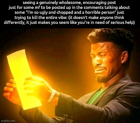 i might get seriously flamed for this but idc | seeing a genuinely wholesome, encouraging post just for some mf to be posted up in the comments talking about some "i'm so ugly and chopped and a horrible person" just trying to kill the entire vibe: (it doesn't make anyone think differently, it just makes you seem like you're in need of serious help) | image tagged in jimmy butler cringe | made w/ Imgflip meme maker