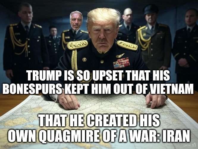 I keep expecting the punchline "The Aristocrats!" | TRUMP IS SO UPSET THAT HIS BONESPURS KEPT HIM OUT OF VIETNAM; THAT HE CREATED HIS OWN QUAGMIRE OF A WAR: IRAN | image tagged in war trump military dictator warmonger evil,trump unfit unqualified dangerous,donald trump,donald trump the clown | made w/ Imgflip meme maker