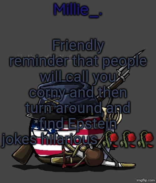 Millie's Union of the North Announcement template | Friendly reminder that people will call you corny and then turn around and find Epstein jokes hilarious 🥀🥀🥀 | image tagged in millie's union of the north announcement template | made w/ Imgflip meme maker