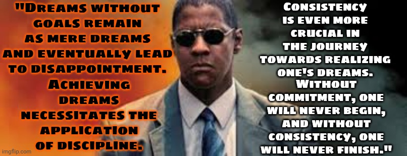 Dreams Without Goals Remain As Mere Dreams And Eventually Lead To Disappointment. | "Dreams without goals remain as mere dreams and eventually lead to disappointment. Consistency is even more crucial in the journey towards realizing one's dreams. Achieving dreams necessitates the application of discipline. Without commitment, one will never begin, and without consistency, one will never finish." | image tagged in denzel washington man on fire,dream big,dreams,discipline,just do it,memes | made w/ Imgflip meme maker