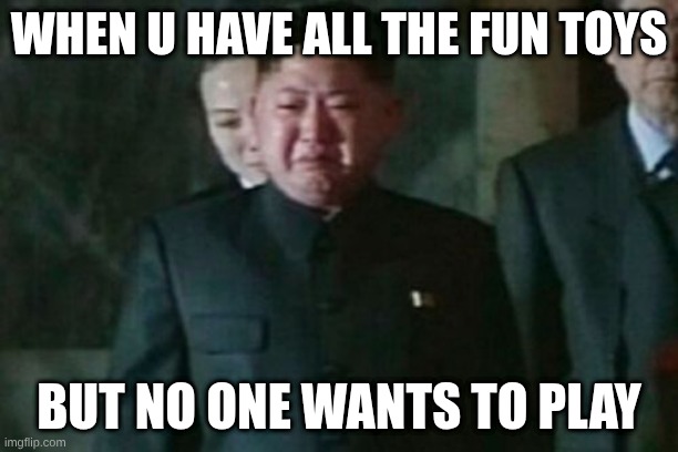 kim | WHEN U HAVE ALL THE FUN TOYS; BUT NO ONE WANTS TO PLAY | image tagged in memes,kim jong un sad | made w/ Imgflip meme maker