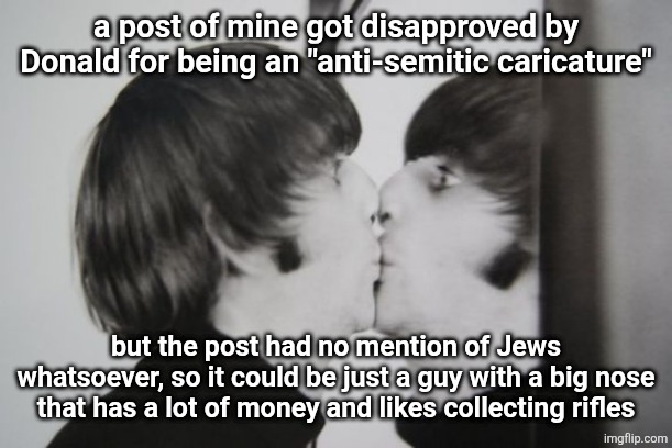 Ringo Starr kissing mirror | a post of mine got disapproved by Donald for being an "anti-semitic caricature"; but the post had no mention of Jews whatsoever, so it could be just a guy with a big nose that has a lot of money and likes collecting rifles | image tagged in ringo starr kissing mirror | made w/ Imgflip meme maker