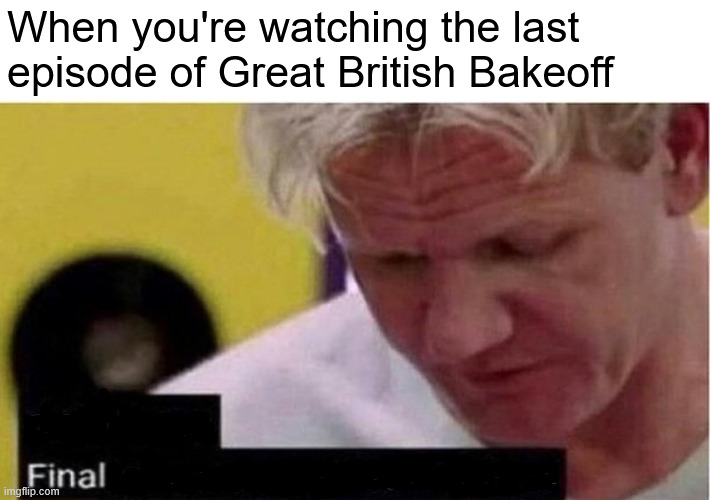 Great British Bakeoff | When you're watching the last episode of Great British Bakeoff | image tagged in gordon ramsay some good food | made w/ Imgflip meme maker