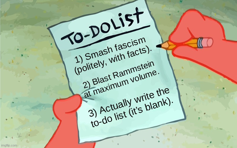 patrick to do list actually blank | 1) Smash fascism (politely, with facts). 2) Blast Rammstein at maximum volume. 3) Actually write the to‑do list (it’s blank). | image tagged in patrick to do list actually blank | made w/ Imgflip meme maker