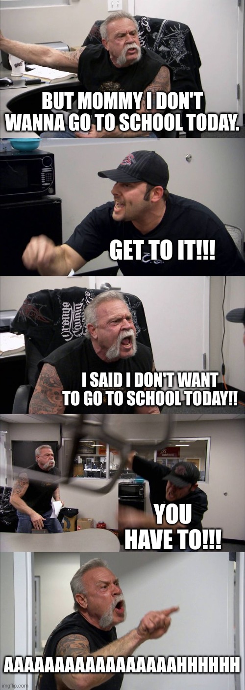school argument be like | BUT MOMMY I DON'T WANNA GO TO SCHOOL TODAY. GET TO IT!!! I SAID I DON'T WANT TO GO TO SCHOOL TODAY!! YOU HAVE TO!!! AAAAAAAAAAAAAAAAAHHHHHH | image tagged in memes,american chopper argument,school,mom | made w/ Imgflip meme maker