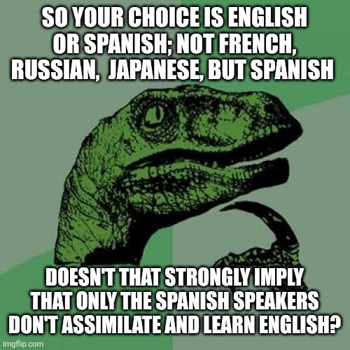 Philosoraptor Meme | SO YOUR CHOICE IS ENGLISH OR SPANISH; NOT FRENCH, RUSSIAN,  JAPANESE, BUT SPANISH; DOESN'T THAT STRONGLY IMPLY THAT ONLY THE SPANISH SPEAKERS DON'T ASSIMILATE AND LEARN ENGLISH? | image tagged in memes,philosoraptor | made w/ Imgflip meme maker