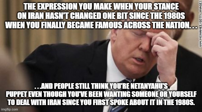 Amazing what five minutes of Internet research can uncover. . . | THE EXPRESSION YOU MAKE WHEN YOUR STANCE ON IRAN HASN'T CHANGED ONE BIT SINCE THE 1980S WHEN YOU FINALLY BECAME FAMOUS ACROSS THE NATION. . . . . .AND PEOPLE STILL THINK YOU'RE NETANYAHU'S PUPPET EVEN THOUGH YOU'VE BEEN WANTING SOMEONE OR YOURSELF TO DEAL WITH IRAN SINCE YOU FIRST SPOKE ABOUT IT IN THE 1980S. | image tagged in fml trump facepalm,iran,israel,politics,political meme,meme | made w/ Imgflip meme maker