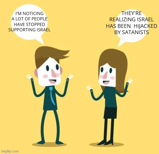 Two People Talking | THEY'RE REALIZING ISRAEL HAS BEEN  HIJACKED BY SATANISTS; I'M NOTICING A LOT OF PEOPLE HAVE STOPPED SUPPORTING ISRAEL | image tagged in two people talking,israel,satanists,americans | made w/ Imgflip meme maker