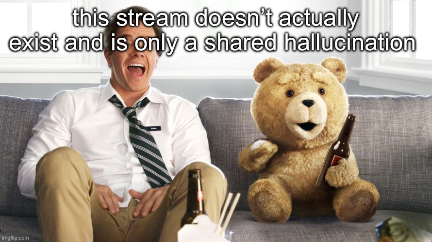 theory | this stream doesn’t actually exist and is only a shared hallucination | image tagged in ted | made w/ Imgflip meme maker