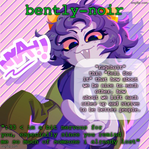 bently-noir nepeta temp | "ragebait" this "fell for it" that how about we be nice to each other. how about we lift each other up and strive to be better people. | image tagged in bently-noir nepeta temp | made w/ Imgflip meme maker