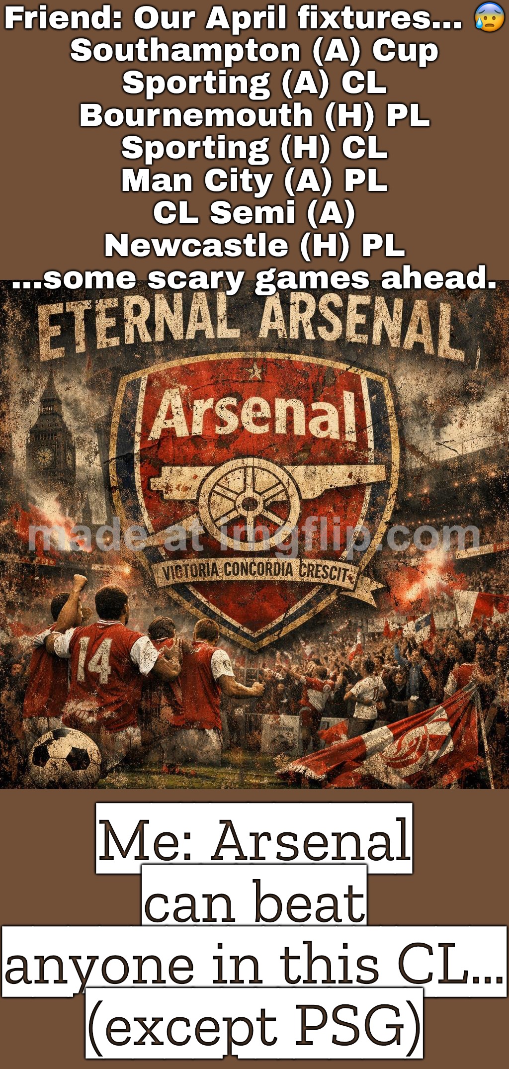 ME: ARSENAL SHOULD BEAT ANYONE IN THIS CL… (APART FROM PSG) | Friend: Our April fixtures… 😰
Southampton (A) Cup
Sporting (A) CL
Bournemouth (H) PL
Sporting (H) CL
Man City (A) PL
CL Semi (A)
Newcastle (H) PL
…some scary games ahead. Me: Arsenal can beat anyone in this CL…
(except PSG) | image tagged in eternal arsenal,football,soccer,england,english,united kingdom | made w/ Imgflip meme maker