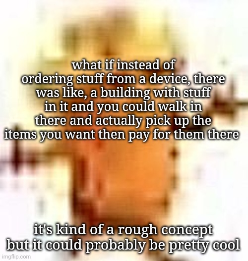 the lowrax | what if instead of ordering stuff from a device, there was like, a building with stuff in it and you could walk in there and actually pick up the items you want then pay for them there; it's kind of a rough concept but it could probably be pretty cool | image tagged in the lowrax | made w/ Imgflip meme maker