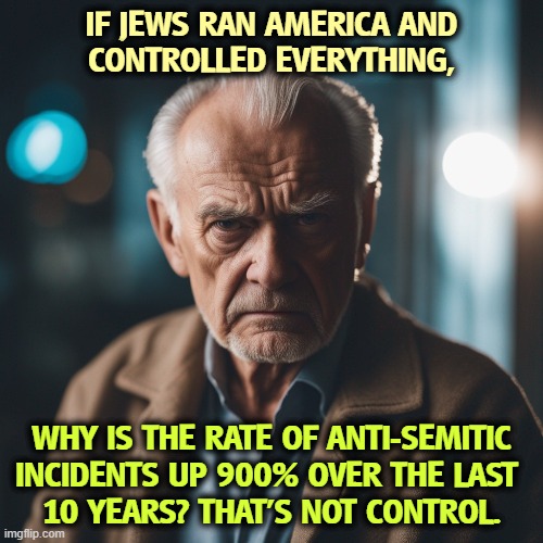 IF JEWS RAN AMERICA AND 
CONTROLLED EVERYTHING, WHY IS THE RATE OF ANTI-SEMITIC INCIDENTS UP 900% OVER THE LAST 
10 YEARS? THAT'S NOT CONTROL. | image tagged in jews,america,anti-semitism,violence | made w/ Imgflip meme maker