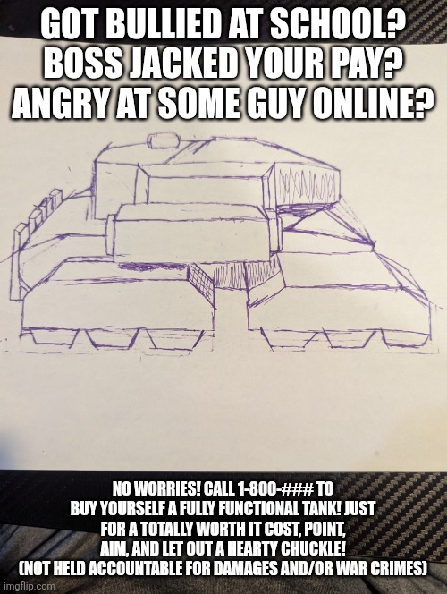 W advertisment | GOT BULLIED AT SCHOOL? BOSS JACKED YOUR PAY? ANGRY AT SOME GUY ONLINE? NO WORRIES! CALL 1-800-### TO BUY YOURSELF A FULLY FUNCTIONAL TANK! JUST FOR A TOTALLY WORTH IT COST, POINT, AIM, AND LET OUT A HEARTY CHUCKLE!
(NOT HELD ACCOUNTABLE FOR DAMAGES AND/OR WAR CRIMES) | image tagged in a f cking tank | made w/ Imgflip meme maker