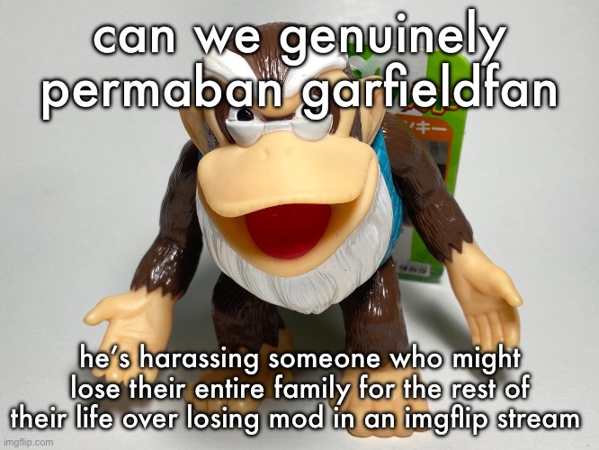 he needs banned for at the very least 2 days right now because that shit isn’t ok | can we genuinely permaban garfieldfan; he’s harassing someone who might lose their entire family for the rest of their life over losing mod in an imgflip stream | image tagged in cranky kong | made w/ Imgflip meme maker