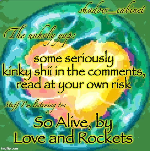 will I get banned for this? | some seriously kinky shii in the comments, read at your own risk; So Alive, by Love and Rockets | image tagged in sc's heart orb announcement temp | made w/ Imgflip meme maker