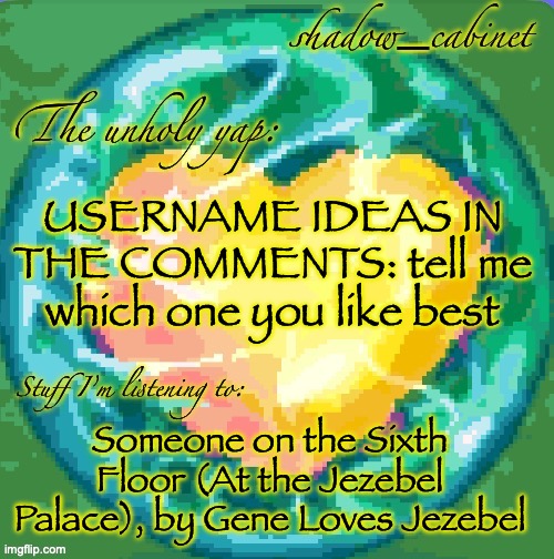calm down they ain't freaky | USERNAME IDEAS IN THE COMMENTS: tell me which one you like best; Someone on the Sixth Floor (At the Jezebel Palace), by Gene Loves Jezebel | image tagged in sc's heart orb announcement temp | made w/ Imgflip meme maker