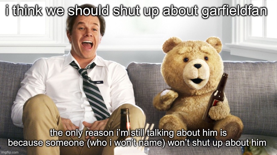 ted | i think we should shut up about garfieldfan; the only reason i’m still talking about him is because someone (who i won’t name) won’t shut up about him | image tagged in ted | made w/ Imgflip meme maker