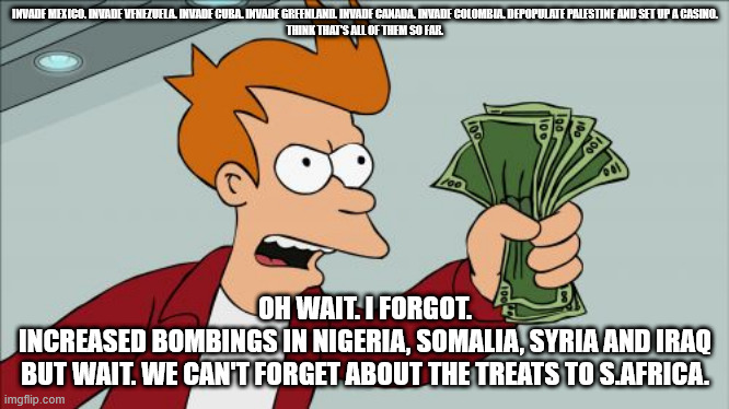 Shut Up And Take My Money Fry Meme | INVADE MEXICO. INVADE VENEZUELA. INVADE CUBA. INVADE GREENLAND. INVADE CANADA. INVADE COLOMBIA. DEPOPULATE PALESTINE AND SET UP A CASINO.

THINK THAT'S ALL OF THEM SO FAR. OH WAIT. I FORGOT.

INCREASED BOMBINGS IN NIGERIA, SOMALIA, SYRIA AND IRAQ

BUT WAIT. WE CAN'T FORGET ABOUT THE TREATS TO S.AFRICA. | image tagged in memes,shut up and take my money fry | made w/ Imgflip meme maker