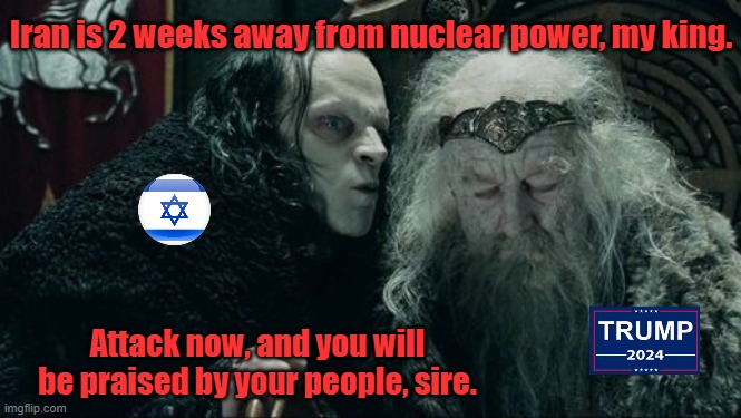 Should've left well enough alone. | Iran is 2 weeks away from nuclear power, my king. Attack now, and you will be praised by your people, sire. | image tagged in maga,trump,iran war,israel,zionist,evil | made w/ Imgflip meme maker