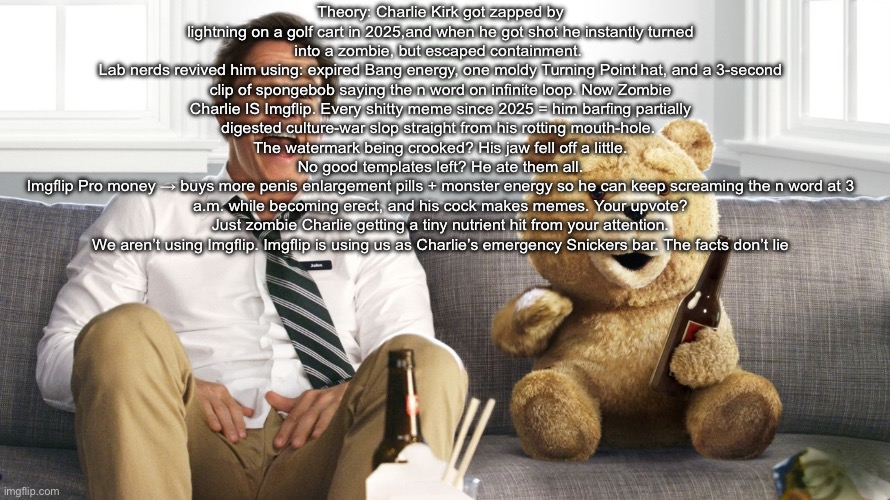 i may be right | Theory: Charlie Kirk got zapped by lightning on a golf cart in 2025,and when he got shot he instantly turned into a zombie, but escaped containment. 
Lab nerds revived him using: expired Bang energy, one moldy Turning Point hat, and a 3-second clip of spongebob saying the n word on infinite loop. Now Zombie Charlie IS Imgflip. Every shitty meme since 2025 = him barfing partially digested culture-war slop straight from his rotting mouth-hole. 
The watermark being crooked? His jaw fell off a little.
No good templates left? He ate them all.
Imgflip Pro money → buys more penis enlargement pills + monster energy so he can keep screaming the n word at 3 a.m. while becoming erect, and his cock makes memes. Your upvote? Just zombie Charlie getting a tiny nutrient hit from your attention.
We aren’t using Imgflip. Imgflip is using us as Charlie’s emergency Snickers bar. The facts don’t lie | image tagged in ted | made w/ Imgflip meme maker