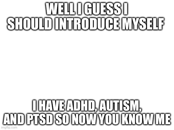 WELL I GUESS I SHOULD INTRODUCE MYSELF; I HAVE ADHD, AUTISM, AND PTSD SO NOW YOU KNOW ME | image tagged in adhd,autism,ptsd | made w/ Imgflip meme maker