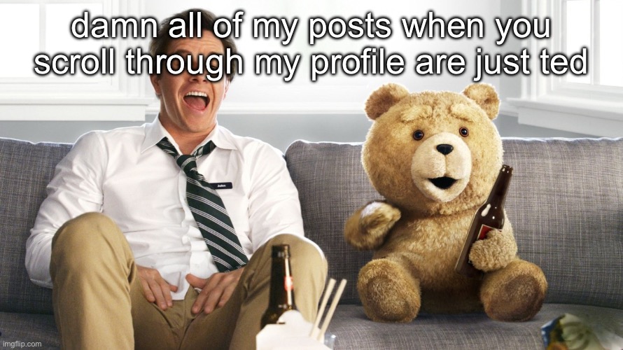 ted | damn all of my posts when you scroll through my profile are just ted | image tagged in ted | made w/ Imgflip meme maker