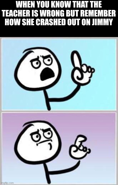 Never correct a teacher before lunch break | WHEN YOU KNOW THAT THE TEACHER IS WRONG BUT REMEMBER HOW SHE CRASHED OUT ON JIMMY | image tagged in wait what,school,funny memes | made w/ Imgflip meme maker
