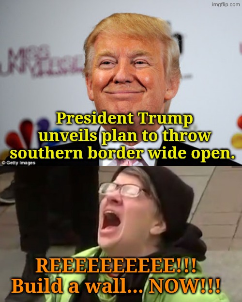 We're against it... CuZ tRumP!!!!! | President Trump unveils plan to throw southern border wide open. REEEEEEEEEE!!! 
Build a wall... NOW!!! | image tagged in donald trump approves,screaming liberal | made w/ Imgflip meme maker