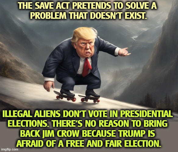 THE SAVE ACT PRETENDS TO SOLVE A 
PROBLEM THAT DOESN'T EXIST. ILLEGAL ALIENS DON'T VOTE IN PRESIDENTIAL 
ELECTIONS. THERE'S NO REASON TO BRING 
BACK JIM CROW BECAUSE TRUMP IS 
AFRAID OF A FREE AND FAIR ELECTION. | image tagged in trump,election fraud,voter fraud,save,jim crow,racism | made w/ Imgflip meme maker