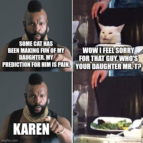WOW I FEEL SORRY FOR THAT GUY. WHO'S YOUR DAUGHTER MR. T? SOME CAT HAS BEEN MAKING FUN OF MY DAUGHTER. MY PREDICTION FOR HIM IS PAIN. KAREN | image tagged in smudge that darn cat with karen | made w/ Imgflip meme maker