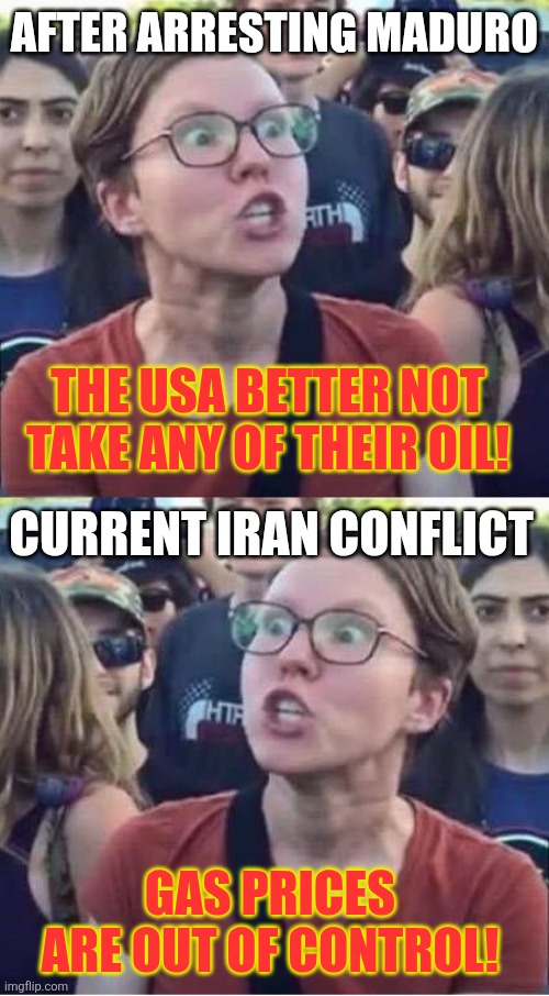 Liberals karening about the gas prices... | AFTER ARRESTING MADURO; THE USA BETTER NOT TAKE ANY OF THEIR OIL! CURRENT IRAN CONFLICT; GAS PRICES ARE OUT OF CONTROL! | image tagged in angry liberal hypocrite | made w/ Imgflip meme maker