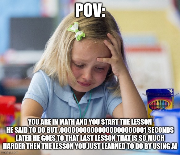 I had math ok don't judge | POV:; YOU ARE IN MATH AND YOU START THE LESSON HE SAID TO DO BUT .00000000000000000000001 SECONDS LATER HE GOES TO THAT LAST LESSON THAT IS SO MUCH HARDER THEN THE LESSON YOU JUST LEARNED TO DO BY USING AI | image tagged in kid crying while doing homework | made w/ Imgflip meme maker